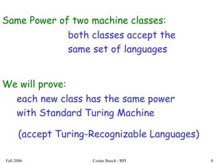 Fall 2006 Costas Busch - RPI 8
We will prove:
each new class has the same power
with Standard Turing Machine
Same Power of two machine classes:
both classes accept the
same set of languages
(accept Turing-Recognizable Languages)
 