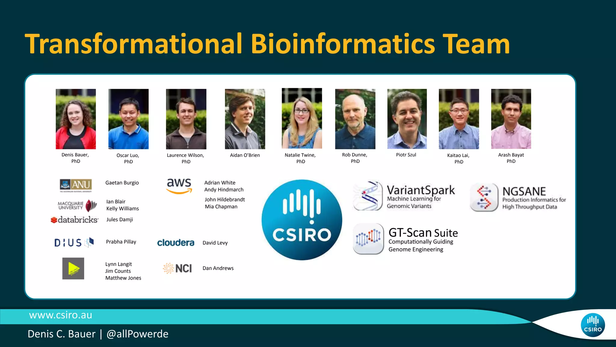 Denis Bauer,
PhD
Oscar Luo,
PhD
Rob Dunne,
PhD
Piotr SzulAidan O’BrienLaurence Wilson,
PhD
Adrian White
Andy Hindmarch
David Levy
Dan Andrews
Kaitao Lai,
PhD
Arash Bayat
PhD
John Hildebrandt
Mia Chapman
Ian Blair
Kelly Williams
Jules Damji
Gaetan Burgio
Lynn Langit
Jim Counts
Matthew Jones
Natalie Twine,
PhD
Prabha Pillay
Transformational Bioinformatics Team
www.csiro.au
Denis C. Bauer | @allPowerde
 