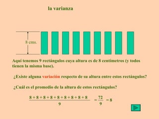 la varianza Aquí tenemos 9 rectángulos cuya altura es de 8 centímetros (y todos tienen la misma base). ¿Existe alguna  variación  respecto de su altura entre estos rectángulos? ¿Cuál es el promedio de la altura de estos rectángulos? = 8 8 cms. 8 + 8 + 8 + 8 + 8 + 8 + 8 + 8 + 8 9 = 72 9 