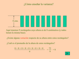 ¿Cómo enseñar la varianza? Aquí tenemos 9 rectángulos cuya altura es de 8 centímetros (y todos tienen la misma base). ¿Existe alguna  variación  respecto de su altura entre estos rectángulos? ¿Cuál es el promedio de la altura de estos rectángulos? = 8 8 cms. 8 + 8 + 8 + 8 + 8 + 8 + 8 + 8 + 8 9 = 72 9 