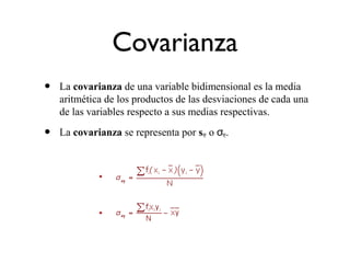 Covarianza
• La covarianza de una variable bidimensional es la media
aritmética de los productos de las desviaciones de cada una
de las variables respecto a sus medias respectivas.
• La covarianza se representa por sxy o σxy.
 