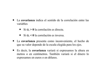 • La covarianza indica el sentido de la correlación entre las
variables
• Si σxy > 0 la correlación es directa.
• Si σxy < 0 la correlación es inversa.
• La covarianza presenta como inconveniente, el hecho de
que su valor depende de la escala elegida para los ejes.
• Es decir, la covarianza variará si expresamos la altura en
metros o en centímetros. También variará si el dinero lo
expresamos en euros o en dólares.
 
