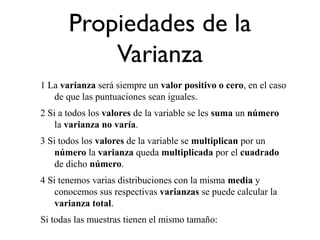 Propiedades de la
Varianza
1 La varianza será siempre un valor positivo o cero, en el caso
de que las puntuaciones sean iguales.
2 Si a todos los valores de la variable se les suma un número
la varianza no varía.
3 Si todos los valores de la variable se multiplican por un
número la varianza queda multiplicada por el cuadrado
de dicho número.
4 Si tenemos varias distribuciones con la misma media y
conocemos sus respectivas varianzas se puede calcular la
varianza total.
Si todas las muestras tienen el mismo tamaño:
 