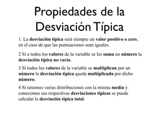 Propiedades de la
Desviación Típica
1. La desviación típica será siempre un valor positivo o cero,
en el caso de que las puntuaciones sean iguales.
2 Si a todos los valores de la variable se les suma un número la
desviación típica no varía.
3 Si todos los valores de la variable se multiplican por un
número la desviación típica queda multiplicada por dicho
número.
4 Si tenemos varias distribuciones con la misma media y
conocemos sus respectivas desviaciones típicas se puede
calcular la desviación típica total.
 