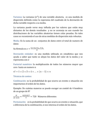 Varianza: La varianza ( ) de una variable aleatoria, es una medida de
dispersión definida como la esperanza del cuadrado de la desviación de
dicha variable respecto a su media.
La varianza puede verse muy influida por los valores que están muy
distantes de los demás resultados y no se aconseja su uso cuando las
distribuciones de las variables aleatorias tienen colas pesadas. En tales
casos se recomienda el uso de otras medidas de dispersión más robustas.
Media: Es la suma de un conjuntos de datos entre el total de numero de
datos
Su fórmula es :
Desviación estándar: es una medida utilizada en estadística que nos
ayuda a saber que tanto se alejan los datos del valor de la media y se
representa con
Factorial numérico: la multiplicación de todos los números mayor que
cero hasta un numero n
Técnicas de conteo:
Combinación: es la probabilidad de que ocurra un evento o situación sin
importarnos el orden de los datos.
Ejemplo: De cuántas maneras se puede escoger un comité de 4 hombres
de un grupo de 8?
( )
( )( )
Números diferentes
Permutación: es la probabilidad de que ocurra un evento o situación, que
a diferencia de la combinación, si nos interesa el orden de los datos.
 