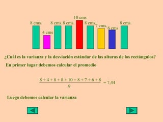 10 cms
             8 cms.     8 cms.8 cms.    8 cms.            8 cms.
                                             7 cms.
                                                    6 cms
                    4 cms




¿Cuál es la varianza y la desviación estándar de las alturas de los rectángulos?
En primer lugar debemos calcular el promedio


                  8 + 4 + 8 + 8 + 10 + 8 + 7 + 6 + 8
                                                     = 7,44
                                  9

 Luego debemos calcular la varianza
 