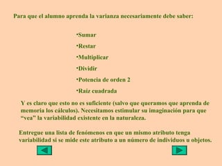 Para que el alumno aprenda la varianza necesariamente debe saber:

                        •Sumar
                        •Restar
                        •Multiplicar
                        •Dividir
                        •Potencia de orden 2
                        •Raíz cuadrada

  Y es claro que esto no es suficiente (salvo que queramos que aprenda de
  memoria los cálculos). Necesitamos estimular su imaginación para que
  “vea” la variabilidad existente en la naturaleza.

  Entregue una lista de fenómenos en que un mismo atributo tenga
  variabilidad si se mide este atributo a un número de individuos u objetos.
 