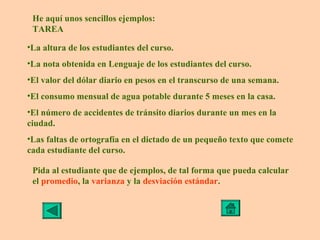 He aquí unos sencillos ejemplos:
 TAREA

•La altura de los estudiantes del curso.
•La nota obtenida en Lenguaje de los estudiantes del curso.
•El valor del dólar diario en pesos en el transcurso de una semana.
•El consumo mensual de agua potable durante 5 meses en la casa.
•El número de accidentes de tránsito diarios durante un mes en la
ciudad.
•Las faltas de ortografía en el dictado de un pequeño texto que comete
cada estudiante del curso.

 Pida al estudiante que de ejemplos, de tal forma que pueda calcular
 el promedio, la varianza y la desviación estándar.
 