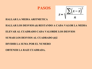 PASOS

HALLAR LA MEDIA ARITMETICA

HALLAR LOS DESVIOS (d) RESTANDO A CADA VALOR LA MEDIA

ELEVAR AL CUADRADO CADA VALORDE LOS DESVIOS

SUMAR LOS DESVIOS AL CUADRADO (d)2

DIVIDIR LA SUMA POR EL NUMERO

OBTENER LA RAIZ CUADRADA.
 