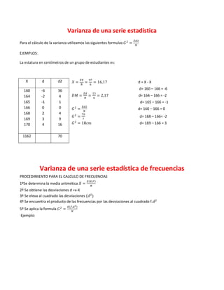 Varianza de una serie estadística
Para el cálculo de la varianza utilizamos las siguientes formulas:

EJEMPLOS:

La estatura en centímetros de un grupo de estudiantes es:



   X          d           d2                                             d=X-X

  160        -6           36                                             d= 160 – 166 = -6
  164        -2           4                                              d= 164 – 166 = -2
  165        -1           1                                               d= 165 – 166 = -1
  166         0           0                                              d= 166 – 166 = 0
  168         2           4
                                                                          d= 168 – 166= -2
  169         3           9
  170         4           16                                              d= 169 – 166 = 3


 1162                     70




            Varianza de una serie estadística de frecuencias
PROCEDIMIENTO PARA EL CALCULO DE FRECUENCIAS
1ºSe determina la media aritmética
2º Se obtiene las desviaciones d =x-X
3º Se eleva al cuadrado las desviaciones
4º Se encuentra el producto de las frecuencias por las desviaciones al cuadrado f.
5º Se aplica la formula
Ejemplo:
 