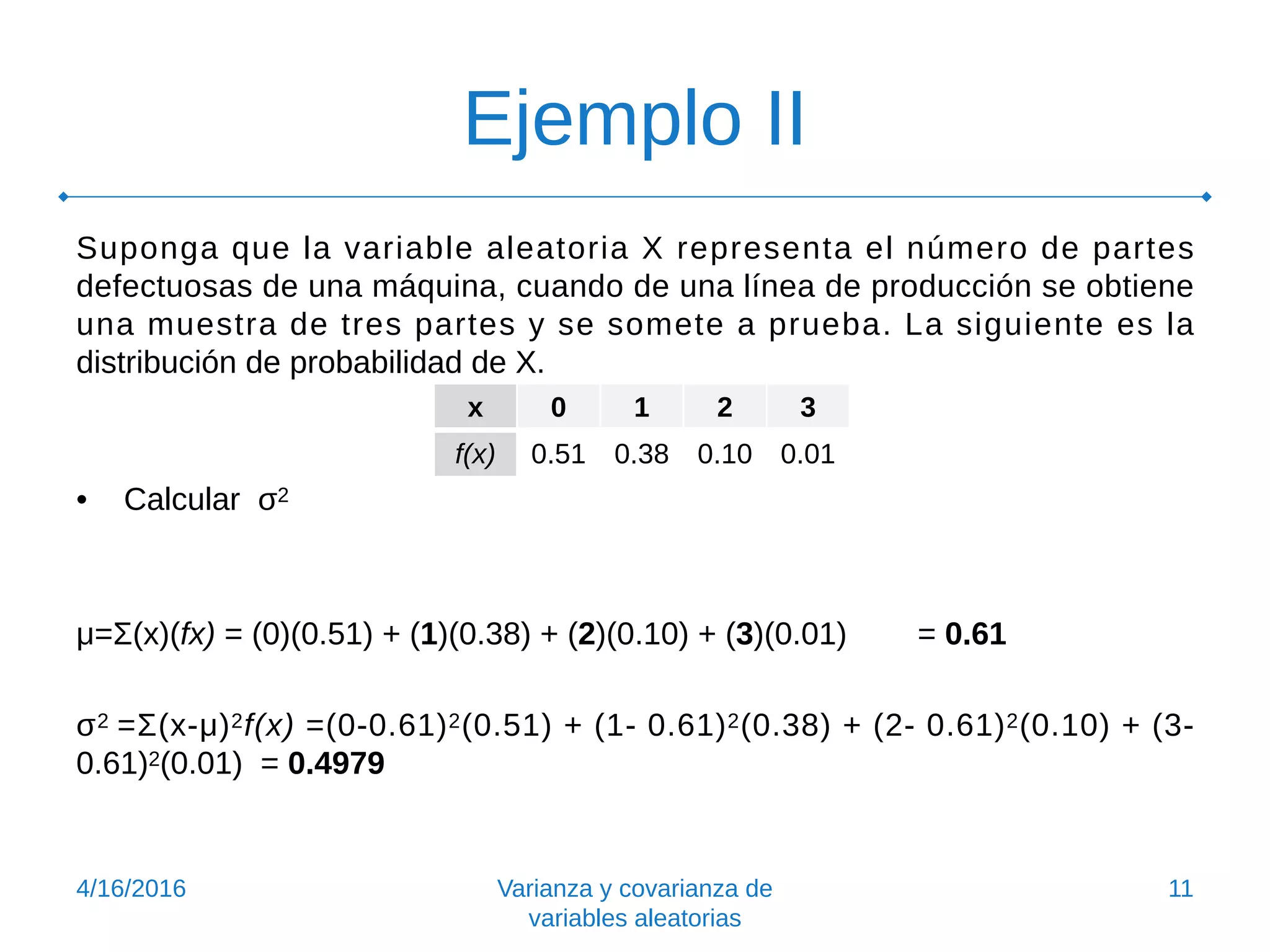 Ejemplo II
Suponga que la variable aleatoria X representa el número de partes
defectuosas de una máquina, cuando de una línea de producción se obtiene
una muestra de tres partes y se somete a prueba. La siguiente es la
distribución de probabilidad de X.
• Calcular σ2
μ=Σ(x)(fx) = (0)(0.51) + (1)(0.38) + (2)(0.10) + (3)(0.01) = 0.61
σ2 =Σ(x-μ)2f(x) =(0-0.61)2(0.51) + (1- 0.61)2(0.38) + (2- 0.61)2(0.10) + (3-
0.61)2(0.01) = 0.4979
4/16/2016 Varianza y covarianza de
variables aleatorias
11
x 0 1 2 3
f(x) 0.51 0.38 0.10 0.01
 