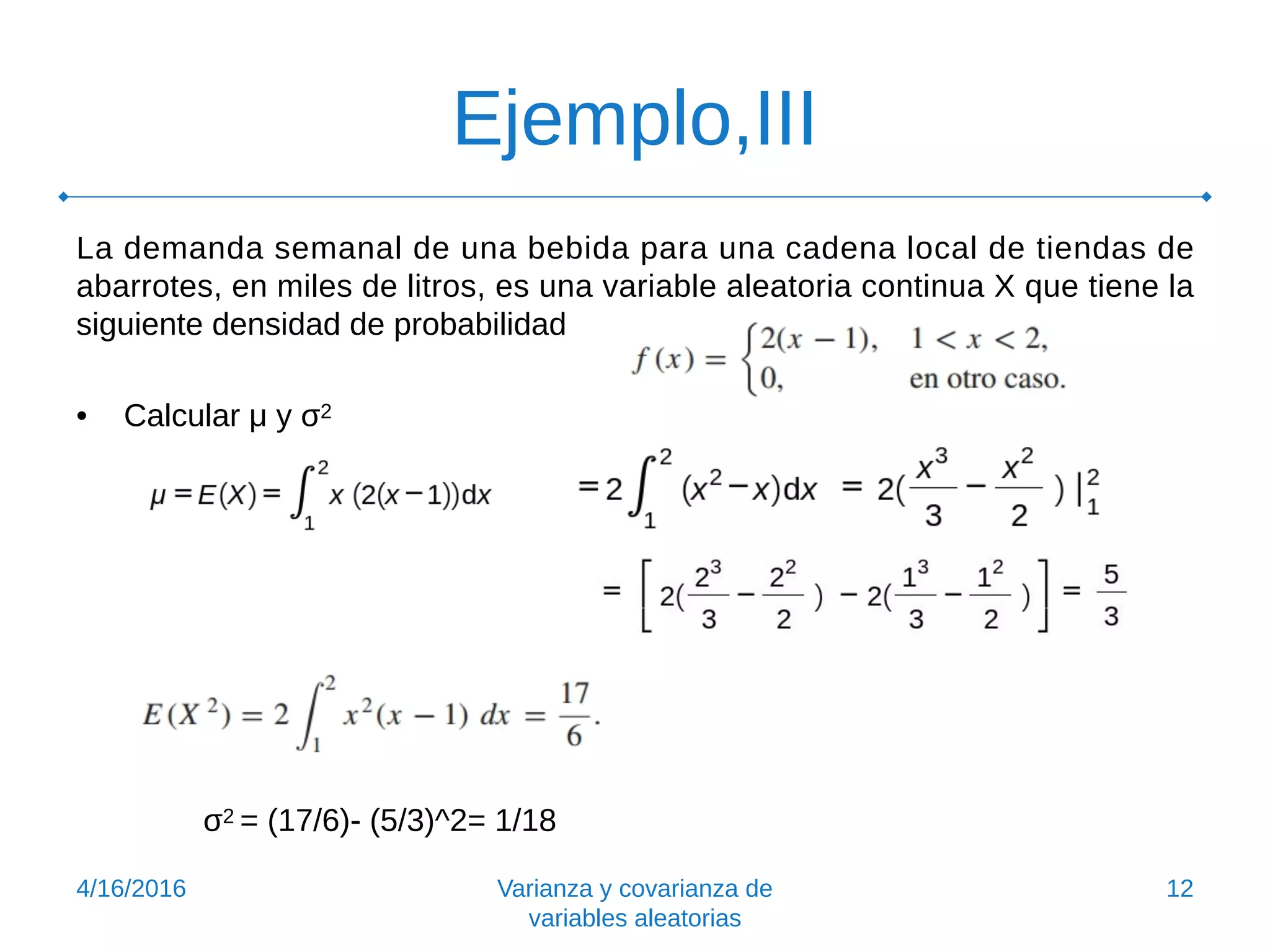 Ejemplo,III
La demanda semanal de una bebida para una cadena local de tiendas de
abarrotes, en miles de litros, es una variable aleatoria continua X que tiene la
siguiente densidad de probabilidad
• Calcular μ y σ2
σ2 = (17/6)- (5/3)^2= 1/18
4/16/2016 Varianza y covarianza de
variables aleatorias
12
 