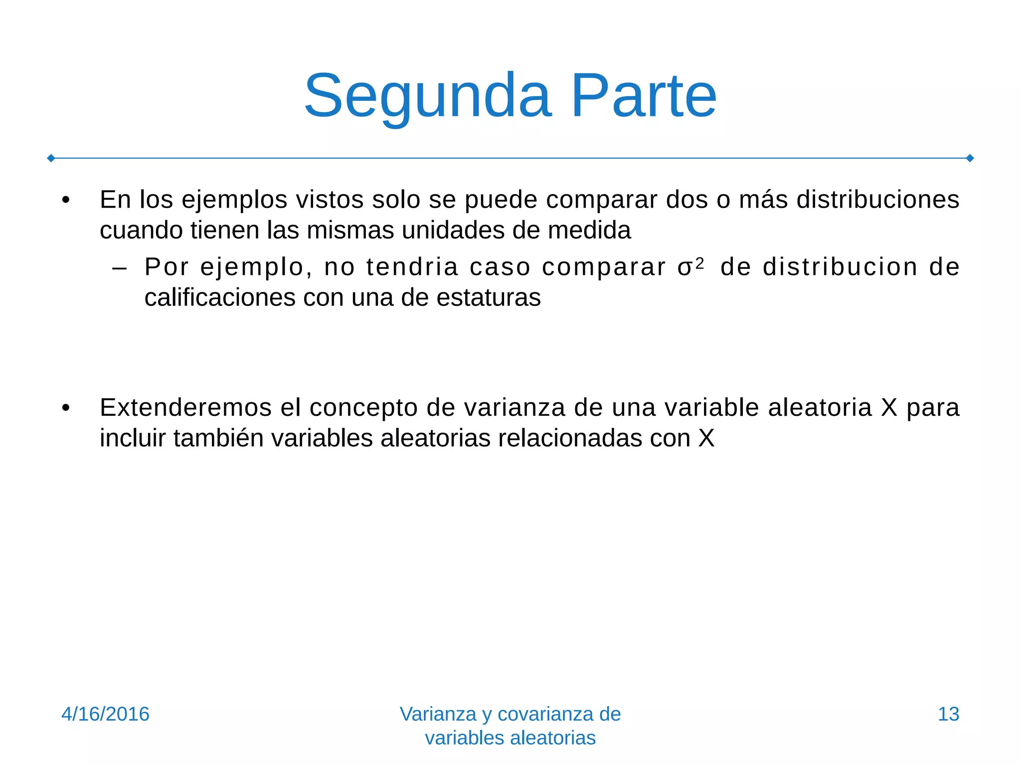 Segunda Parte
• En los ejemplos vistos solo se puede comparar dos o más distribuciones
cuando tienen las mismas unidades de medida
– Por ejemplo, no tendria caso comparar σ2 de distribucion de
calificaciones con una de estaturas
• Extenderemos el concepto de varianza de una variable aleatoria X para
incluir también variables aleatorias relacionadas con X
4/16/2016 Varianza y covarianza de
variables aleatorias
13
 