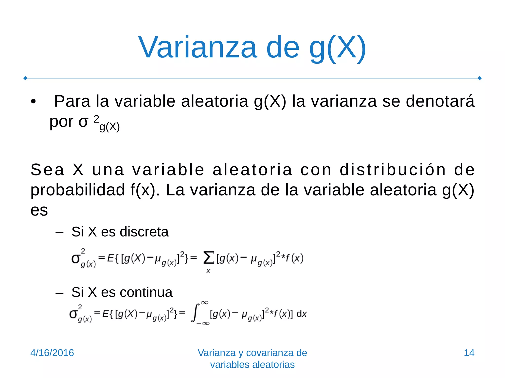 Varianza de g(X)
• Para la variable aleatoria g(X) la varianza se denotará
por σ 2
g(X)
Sea X una variable aleatoria con distribución de
probabilidad f(x). La varianza de la variable aleatoria g(X)
es
– Si X es discreta
– Si X es continua
4/16/2016 Varianza y covarianza de
variables aleatorias
14
 