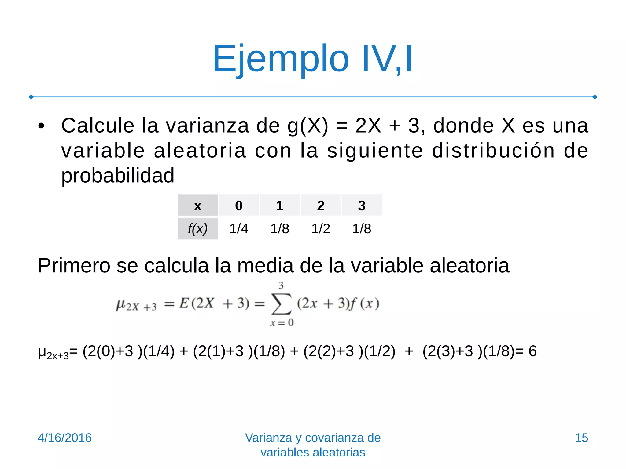 Ejemplo IV,I
• Calcule la varianza de g(X) = 2X + 3, donde X es una
variable aleatoria con la siguiente distribución de
probabilidad
Primero se calcula la media de la variable aleatoria
μ2x+3= (2(0)+3 )(1/4) + (2(1)+3 )(1/8) + (2(2)+3 )(1/2) + (2(3)+3 )(1/8)= 6
4/16/2016 Varianza y covarianza de
variables aleatorias
15
x 0 1 2 3
f(x) 1/4 1/8 1/2 1/8
 