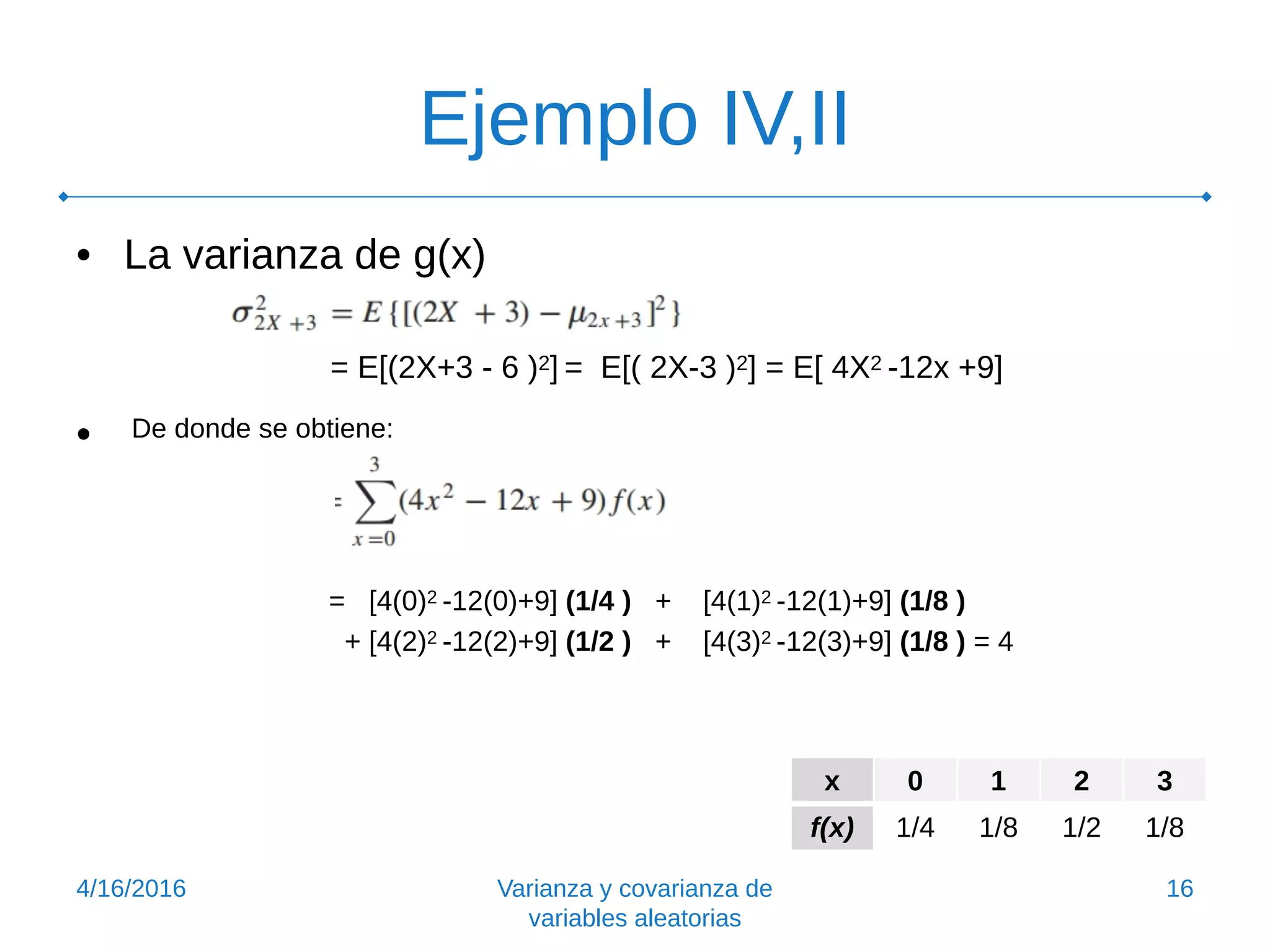 Ejemplo IV,II
• La varianza de g(x)
= E[(2X+3 - 6 )2] = E[( 2X-3 )2] = E[ 4X2 -12x +9]
• De donde se obtiene:
= [4(0)2 -12(0)+9] (1/4 ) + [4(1)2 -12(1)+9] (1/8 )
+ [4(2)2 -12(2)+9] (1/2 ) + [4(3)2 -12(3)+9] (1/8 ) = 4
4/16/2016 Varianza y covarianza de
variables aleatorias
16
x 0 1 2 3
f(x) 1/4 1/8 1/2 1/8
 