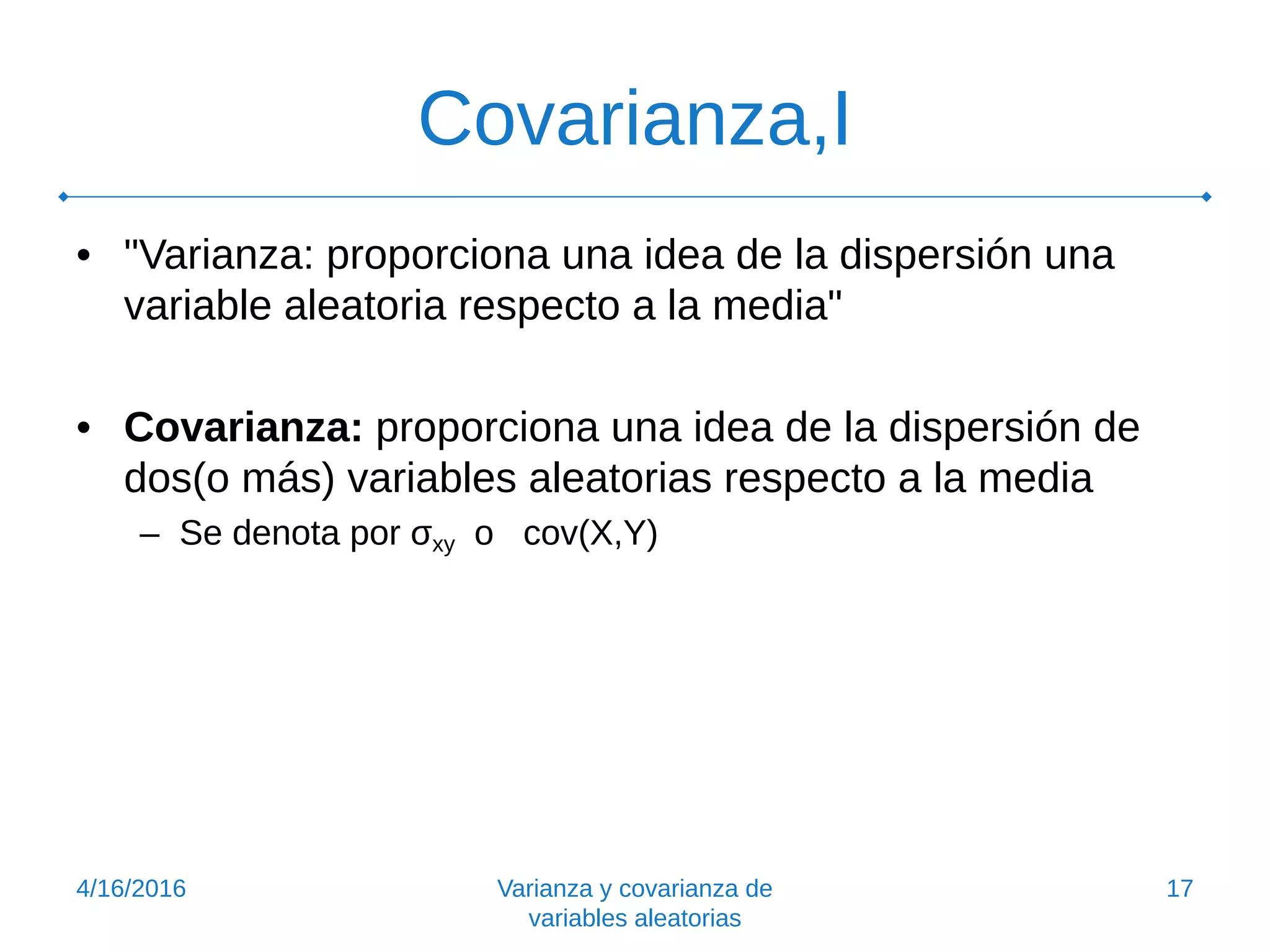 Covarianza,I
• "Varianza: proporciona una idea de la dispersión una
variable aleatoria respecto a la media"
• Covarianza: proporciona una idea de la dispersión de
dos(o más) variables aleatorias respecto a la media
– Se denota por σxy o cov(X,Y)
4/16/2016 Varianza y covarianza de
variables aleatorias
17
 