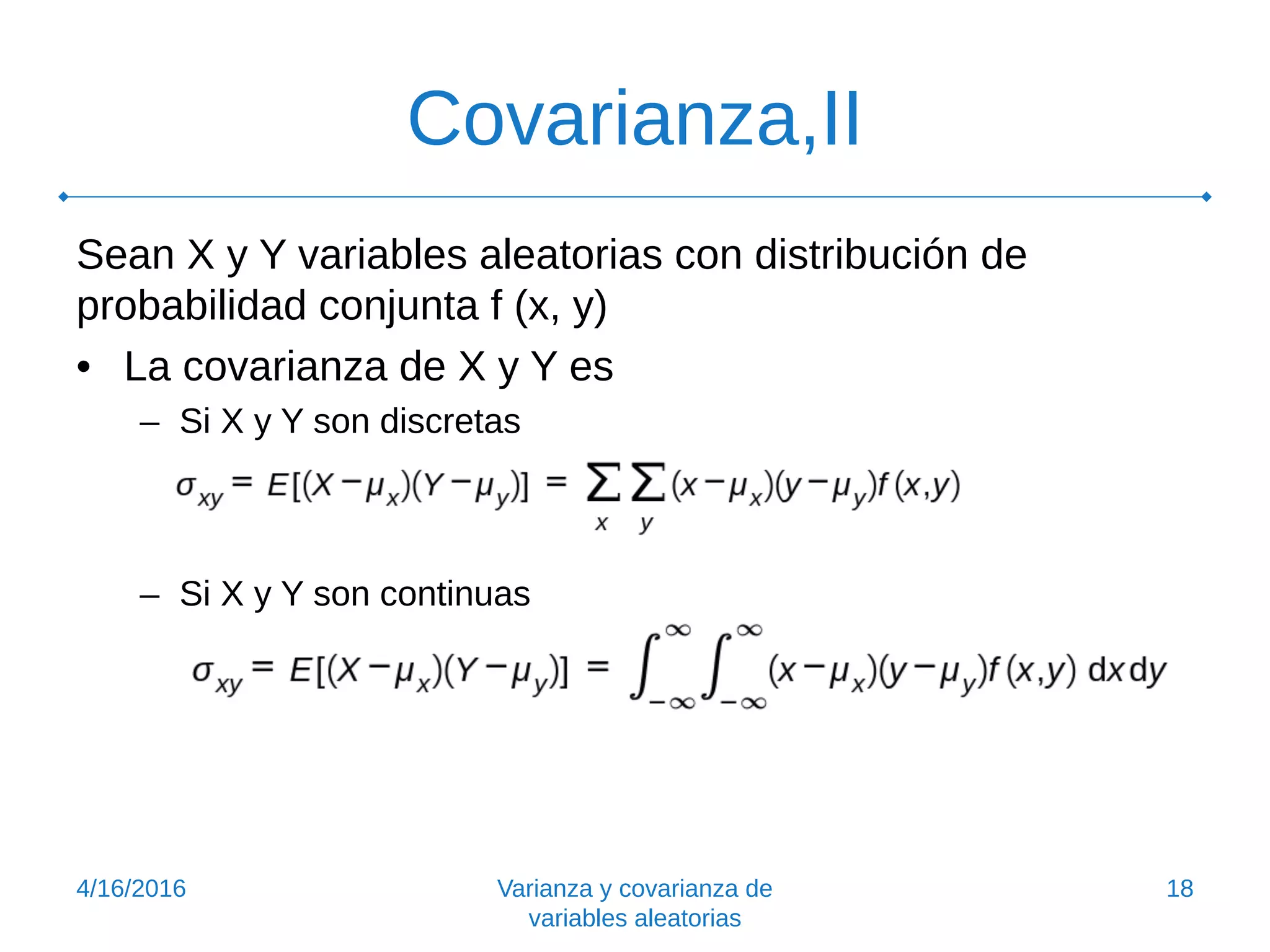 Covarianza,II
Sean X y Y variables aleatorias con distribución de
probabilidad conjunta f (x, y)
• La covarianza de X y Y es
– Si X y Y son discretas
– Si X y Y son continuas
4/16/2016 Varianza y covarianza de
variables aleatorias
18
 