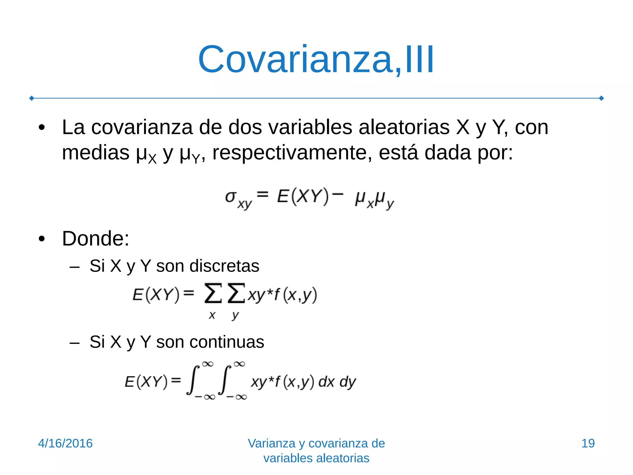 Covarianza,III
• La covarianza de dos variables aleatorias X y Y, con
medias μX y μY, respectivamente, está dada por:
• Donde:
– Si X y Y son discretas
– Si X y Y son continuas
4/16/2016 Varianza y covarianza de
variables aleatorias
19
 
