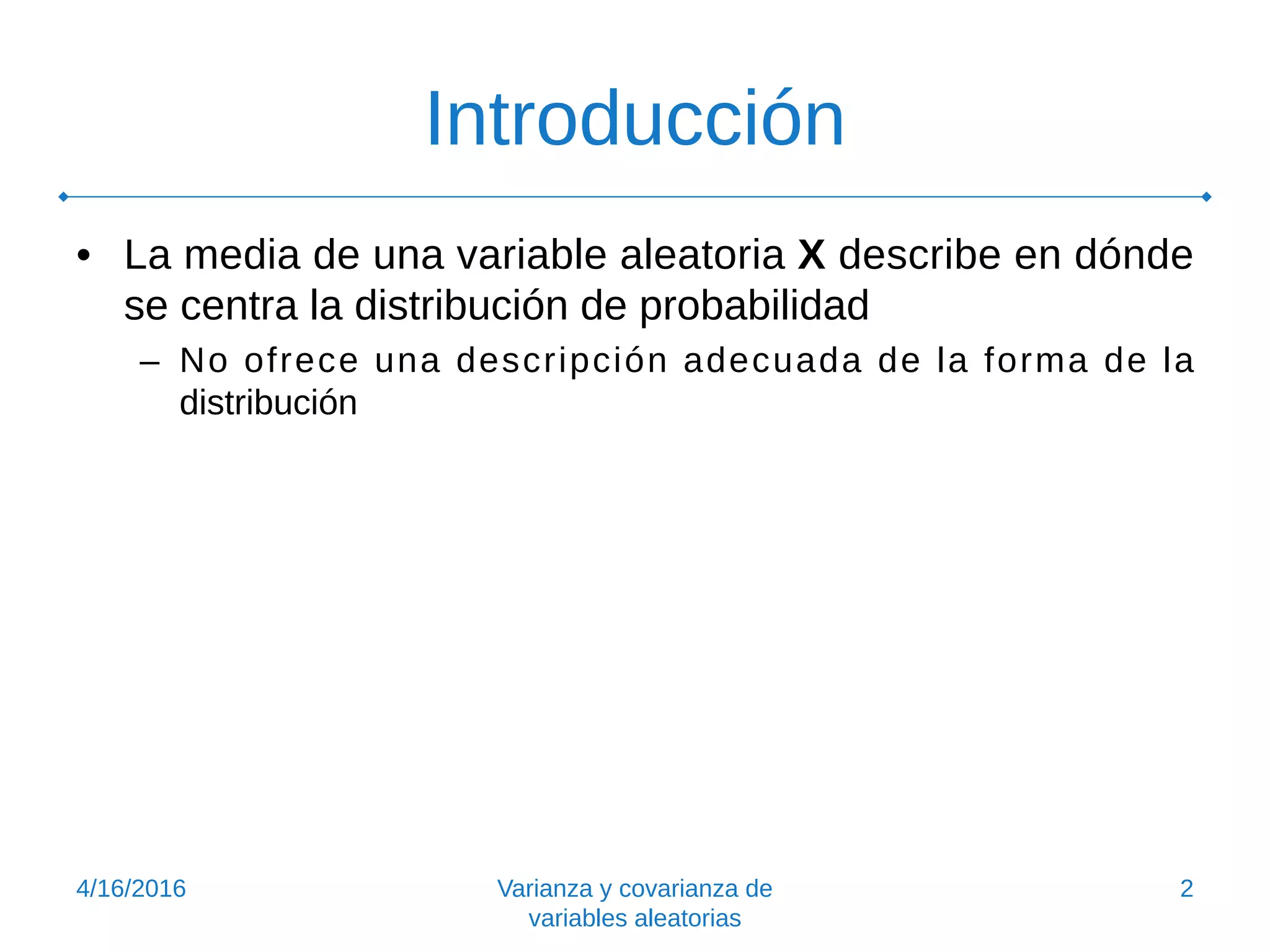 Introducción
• La media de una variable aleatoria X describe en dónde
se centra la distribución de probabilidad
– No ofrece una descripción adecuada de la forma de la
distribución
4/16/2016 Varianza y covarianza de
variables aleatorias
2
 