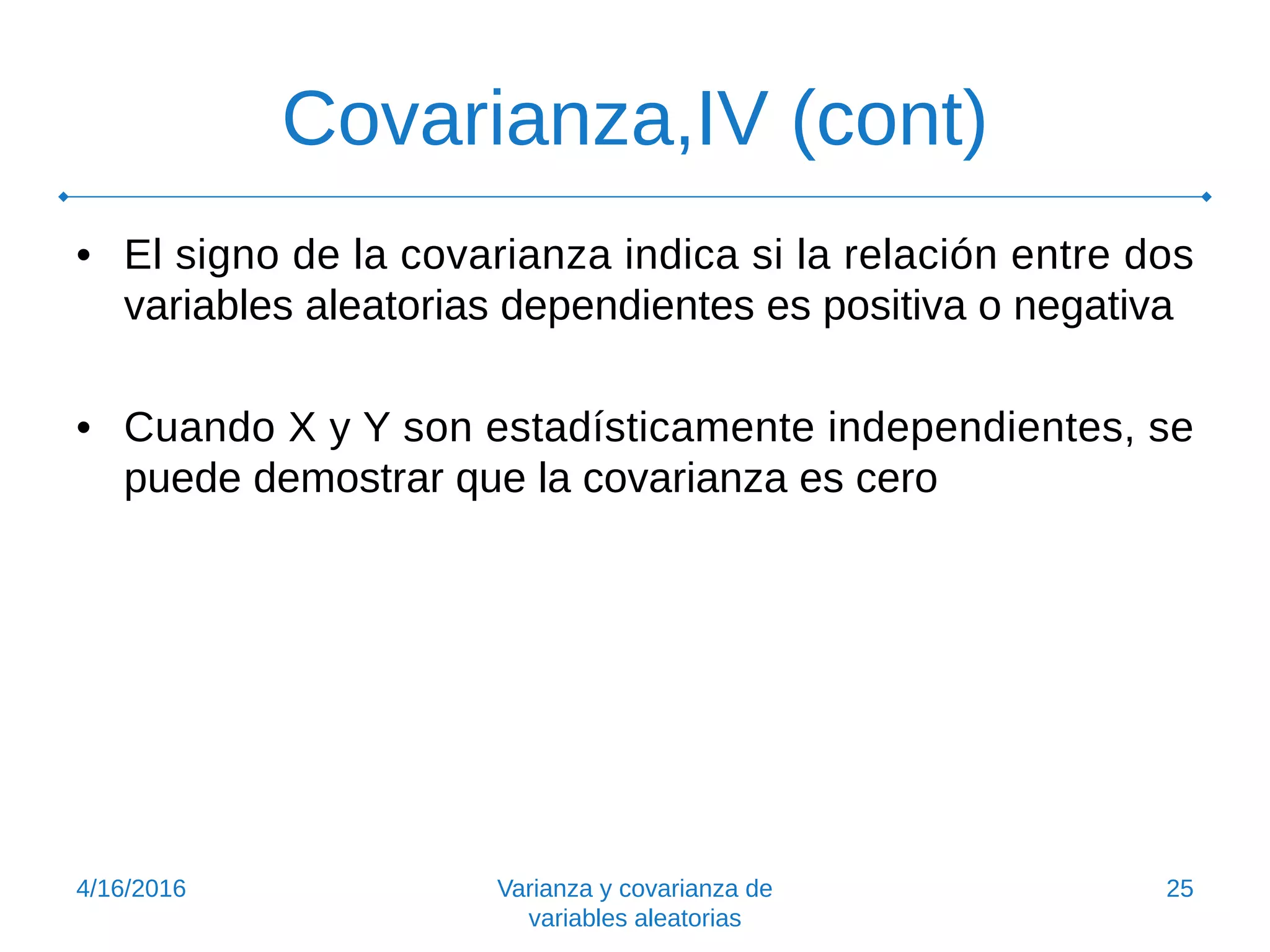 Covarianza,IV (cont)
• El signo de la covarianza indica si la relación entre dos
variables aleatorias dependientes es positiva o negativa
• Cuando X y Y son estadísticamente independientes, se
puede demostrar que la covarianza es cero
4/16/2016 Varianza y covarianza de
variables aleatorias
25
 