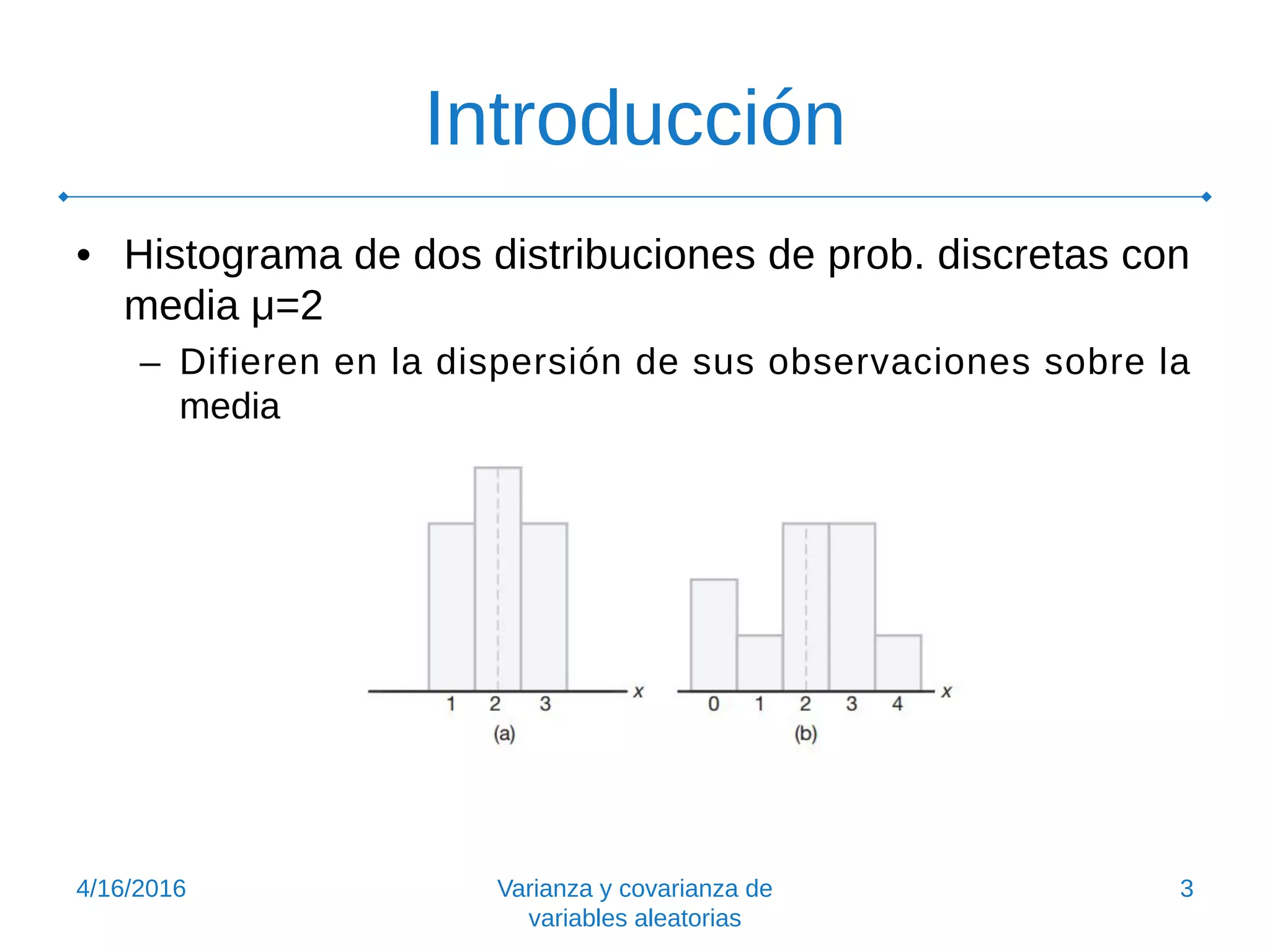 Introducción
• Histograma de dos distribuciones de prob. discretas con
media μ=2
– Difieren en la dispersión de sus observaciones sobre la
media
4/16/2016 Varianza y covarianza de
variables aleatorias
3
 