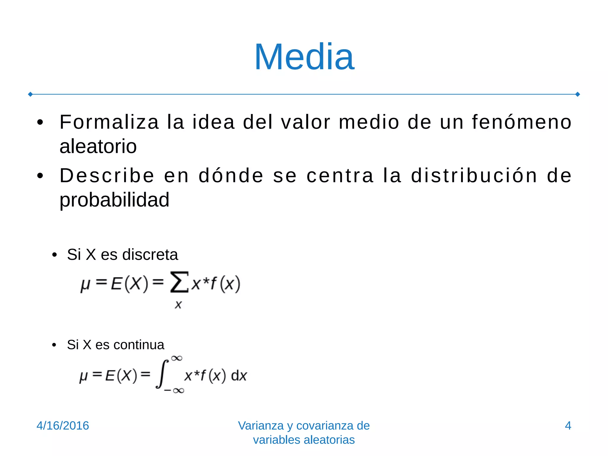 Media
• Formaliza la idea del valor medio de un fenómeno
aleatorio
• Describe en dónde se centra la distribución de
probabilidad
• Si X es discreta
• Si X es continua
4/16/2016 Varianza y covarianza de
variables aleatorias
4
 