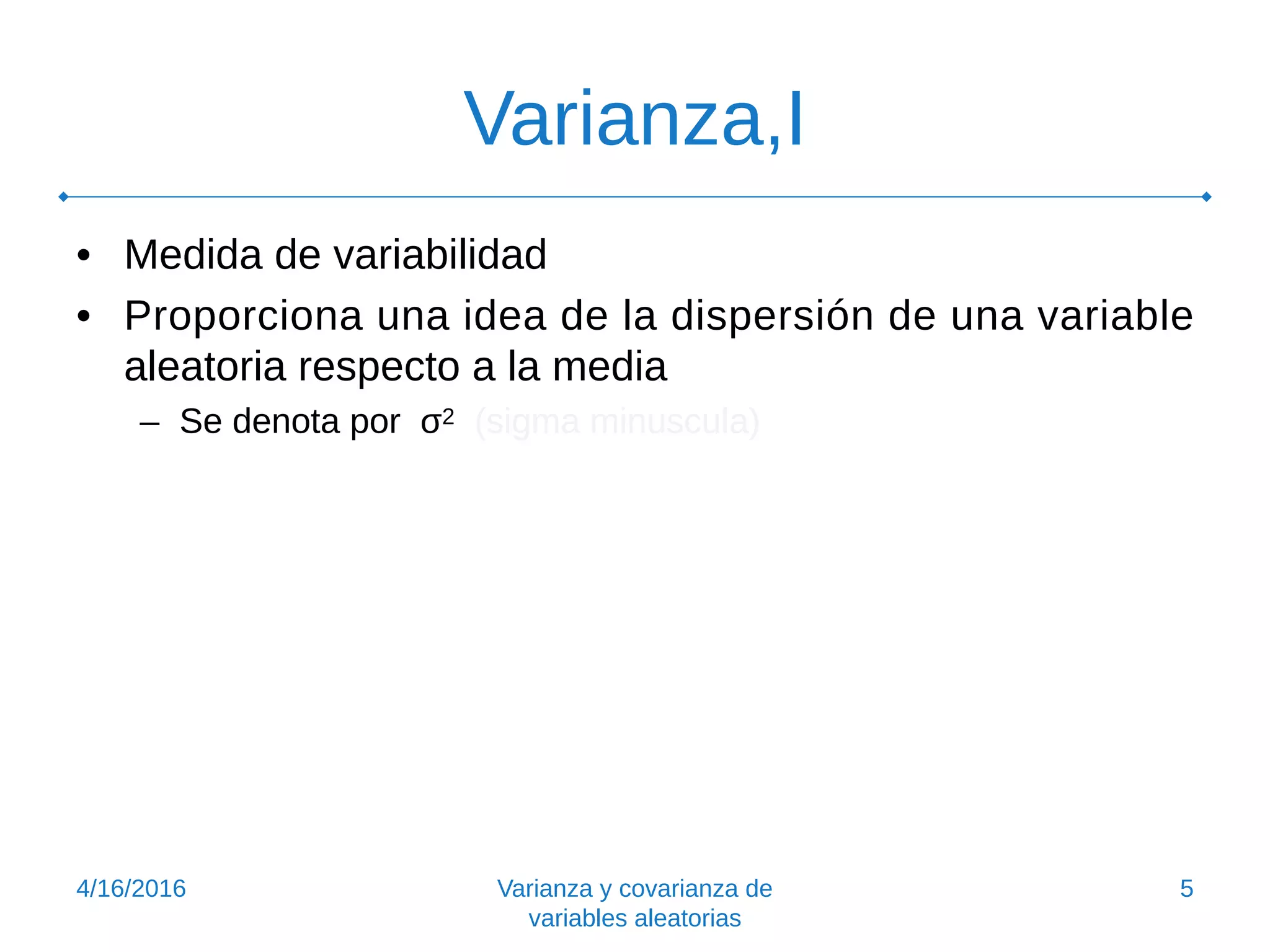 Varianza,I
• Medida de variabilidad
• Proporciona una idea de la dispersión de una variable
aleatoria respecto a la media
– Se denota por σ2 (sigma minuscula)
4/16/2016 Varianza y covarianza de
variables aleatorias
5
 