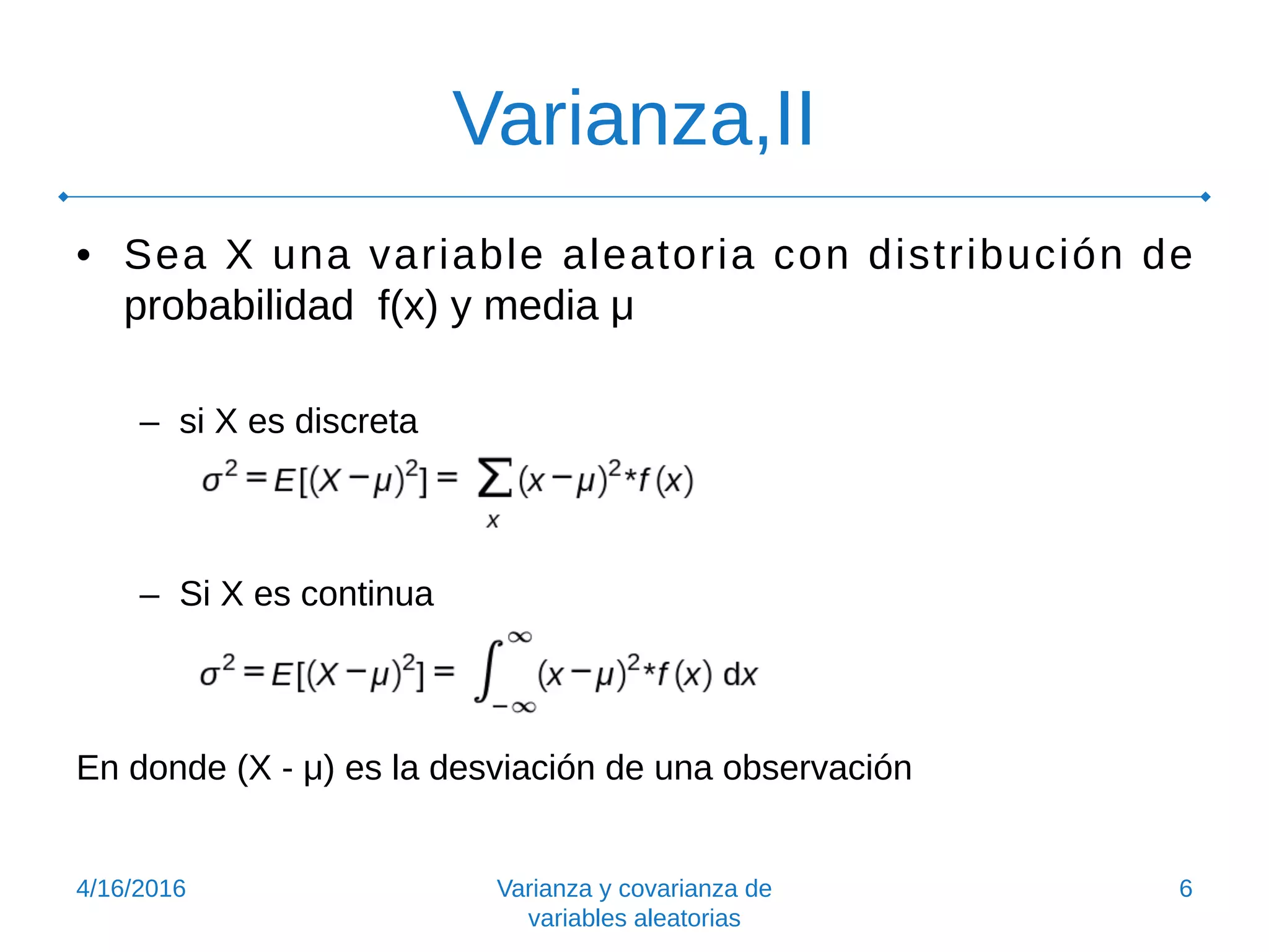 Varianza,II
• Sea X una variable aleatoria con distribución de
probabilidad f(x) y media μ
– si X es discreta
– Si X es continua
En donde (X - μ) es la desviación de una observación
4/16/2016 Varianza y covarianza de
variables aleatorias
6
 