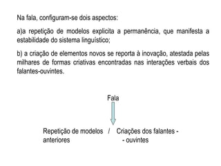 Na fala, configuram-se dois aspectos:  a)a repetição de modelos explicita a permanência, que manifesta a estabilidade do sistema linguístico;  b) a criação de elementos novos se reporta à inovação, atestada pelas milhares de formas criativas encontradas nas interações verbais dos falantes-ouvintes. Fala Repetição de modelos  /  Criações dos falantes - anteriores  - ouvintes 