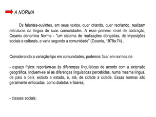 A NORMA Os falantes-ouvintes, em seus textos, quer criando, quer recriando, realizam estruturas da língua de suas comunidades. A esse primeiro nível de abstração, Coseriu denomina Norma - "um sistema de realizações obrigadas, de imposições sociais e culturais, e varia segundo a comunidade" (Coseriu, 1979a:74) . Considerando a variação-tipo em comunidades, podemos falar em normas de: -   espaço físico: reportam-se às diferenças linguísticas de acordo com a extensão geográfica. Incluem-se aí as diferenças linguísticas percebidas, numa mesma língua, de país a país. estado a estado, e, até, de cidade a cidade. Essas normas são geralmente enfocadas  como dialetos e falares; - classes sociais; 