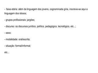 -  faixa etária: além da linguagem dos jovens, cognominada gíria, inscreve-se aqui a linguagem dos idosos; - grupos profissionais: jargões; - discurso: os discursos jurídico, político, pedagógico, tecnológico, etc...; - sexo; - modalidade: oral/escrita; - situação: formal/informal; etc... 