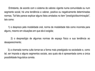 Entretanto, de acordo com o sistema de valores vigente numa comunidade ou num segmento social, há uma tendência a valorar, positiva ou negativamente determinadas normas. Tal fato parece explicar alguns fatos arrolados no item "prestígio/discriminação", tais como: 1) o desprezo pela modalidade oral, norma de modalidade tida como incorreta para alguns, mesmo em situações em que ela é exigida; 2) o desprestígio de algumas normas de espaço físico e sua tendência ao desaparecimento; 3) a chamada norma culta tornar-se a forma mais prestigiada na sociedade e, como tal, ser imposta a alguns segmentos sociais, aos quais ela é apresentada como a única possibilidade linguística correta. 