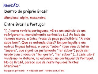 REGIÃO: Dentro do próprio Brasil: Mandioca, aipim, macaxeira. Entre Brasil e Portugal: “ (...) numa revista portuguesa, vê-se um anúncio de um refrigerante, mundialmente conhecido (...) Ao lado da famosa marca, a única frase da peça publicitária: “A vida sabe bem”. Que se entende disso? Em português e em outras línguas latinas, o verbo “saber” (que vem do latim “sapere”, que significa justamente “ter sabor”) pode ser usado com a idéia de “ter gosto”, “ter saber” (...) Esse uso é vivíssimo no italiano, no espanhol, no português de Portugal. No do Brasil, parece que se restringiu aos textos literários.” Pasquale Cipro Neto: “A vida sabe bem”. Revista Cult, nº 56. 
