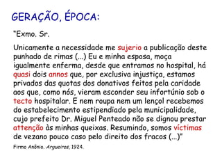 GERAÇÃO, ÉPOCA: “ Exmo. Sr. Unicamente a necessidade me  sujerio  a publicação deste punhado de rimas (...) Eu e minha esposa, moça igualmente enferma, desde que entramos no hospital, há  quasi  dois  annos  que, por exclusiva injustiça, estamos privados das quotas dos donativos feitos pela caridade aos que, como nós, vieram esconder seu infortúnio sob o  tecto  hospitalar. E nem roupa nem um lençol recebemos do estabelecimento estipendiado pela municipalidade, cujo prefeito Dr. Miguel Penteado não se dignou prestar  attenção  às minhas queixas. Resumindo, somos  víctimas  de vezano pouco caso pelo direito dos fracos (...)” Firmo Anônio.  Argueiros , 1924.  