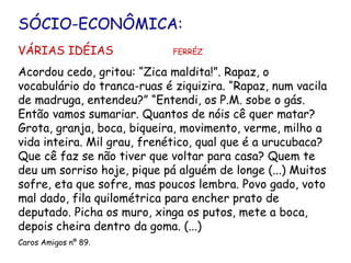 SÓCIO-ECONÔMICA: VÁRIAS IDÉIAS  FERRÉZ Acordou cedo, gritou: “Zica maldita!”. Rapaz, o vocabulário do tranca-ruas é ziquizira. “Rapaz, num vacila de madruga, entendeu?” “Entendi, os P.M. sobe o gás. Então vamos sumariar. Quantos de nóis cê quer matar? Grota, granja, boca, biqueira, movimento, verme, milho a vida inteira. Mil grau, frenético, qual que é a urucubaca? Que cê faz se não tiver que voltar para casa? Quem te deu um sorriso hoje, pique pá alguém de longe (...) Muitos sofre, eta que sofre, mas poucos lembra. Povo gado, voto mal dado, fila quilométrica para encher prato de deputado. Picha os muro, xinga os putos, mete a boca, depois cheira dentro da goma. (...) Caros Amigos nº 89. 