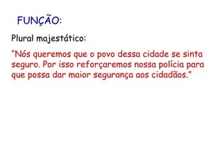 FUNÇÃO: Plural majestático: “ Nós queremos que o povo dessa cidade se sinta seguro. Por isso reforçaremos nossa polícia para que possa dar maior segurança aos cidadãos.” 