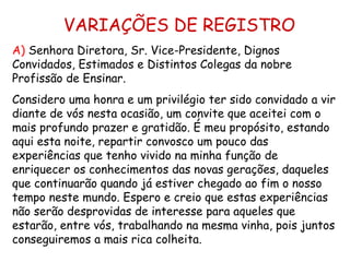 VARIAÇÕES DE REGISTRO A)  Senhora Diretora, Sr. Vice-Presidente, Dignos Convidados, Estimados e Distintos Colegas da nobre Profissão de Ensinar. Considero uma honra e um privilégio ter sido convidado a vir diante de vós nesta ocasião, um convite que aceitei com o mais profundo prazer e gratidão. É meu propósito, estando aqui esta noite, repartir convosco um pouco das experiências que tenho vivido na minha função de enriquecer os conhecimentos das novas gerações, daqueles que continuarão quando já estiver chegado ao fim o nosso tempo neste mundo. Espero e creio que estas experiências não serão desprovidas de interesse para aqueles que estarão, entre vós, trabalhando na mesma vinha, pois juntos conseguiremos a mais rica colheita. 