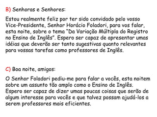 B)  Senhoras e Senhores: Estou realmente feliz por ter sido convidado pelo vosso Vice-Presidente, Senhor Horácio Foladori, para vos falar, esta noite, sobre o tema “Da Variação Múltipla do Registro no Ensino de Inglês”. Espero ser capaz de apresentar umas idéias que deverão ser tanto sugestivas quanto relevantes para vossas tarefas como professores de Inglês. C)  Boa noite, amigos: O Senhor Foladori pediu-me para falar a vocês, esta noitem sobre um assunto tão amplo como o Ensino de Inglês. Espero ser capaz de dizer umas poucas coisas que serão de algum interesse para vocês e que talvez possam ajudá-los a serem professores mais eficientes. 