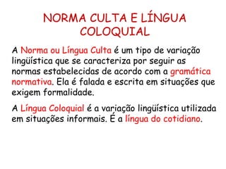 NORMA CULTA E LÍNGUA COLOQUIAL A  Norma ou Língua Culta  é um tipo de variação lingüística que se caracteriza por seguir as normas estabelecidas de acordo com a  gramática normativa . Ela é falada e escrita em situações que exigem formalidade. A  Língua Coloquial  é a variação lingüística utilizada em situações informais. É a  língua do cotidiano . 