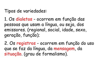 Tipos de variedades: 1. Os  dialetos  - ocorrem em função das pessoas que usam a língua, ou seja, dos emissores. (regional, social, idade, sexo, geração, função); 2. Os  registros  - ocorrem em função do uso que se faz da língua, da  mensagem , da  situação . (grau de formalismo). 
