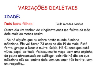 VARIAÇÕES DIALETAIS IDADE: Dois bons filhos   Paulo Mendes Campos Outro dia um senhor de cinqüenta anos me falava da mãe dele mais ou menos assim: - Se há alguém que eu adoro neste mundo é minha mãezinha. Ela vai fazer 73 anos no dia 19 de maio. Está forte, graças a Deus e muito lúcida. Há 41 anos que está viúva, papai, coitado, faleceu muito moço, com uma espinha de peixe atravessada no esôfago: pois não há dia em que mãezinha não se lembre dele com um amor tão bonito, com um respeito... 
