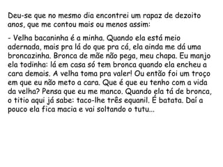Deu-se que no mesmo dia encontrei um rapaz de dezoito anos, que me contou mais ou menos assim: - Velha bacaninha é a minha. Quando ela está meio adernada, mais pra lá do que pra cá, ela ainda me dá uma broncazinha. Bronca de mãe não pega, meu chapa. Eu manjo ela todinha: lá em casa só tem bronca quando ela encheu a cara demais. A velha toma pra valer! Ou então foi um troço em que eu não meto a cara. Que é que eu tenho com a vida da velha? Pensa que eu me manco. Quando ela tá de bronca, o titio aqui já sabe: taco-lhe três equanil. É batata. Daí a pouco ela fica macia e vai soltando o tutu... 