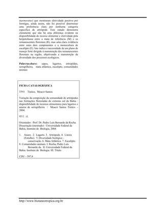 marmoratus) que mostraram eletividade positiva por formigas, ainda assim, não foi possível determinar uma preferência clara por nenhuma categoria específica de artrópode. Este estudo demonstra claramente que não há uma diferença evidente na disponibilidade de recurso alimentar e eletividade pela herpetofauna entre a mata de referência (M) e os remanescentes florestais (R), mas uma clara evidência entre estes dois componentes e a monocultura de eucalipto (E). Isto indica a necessidade de um plano de manejo forte dirigido à manutenção dos remanescentes florestais na região, objetivando a manutenção da diversidade dos processos ecológicos. 
Palavras-chave: sapos, lagartos, artropódes, serrapilheira, mata atlântica, eucalipto, comunidades animais 
FICHA CATALOGRÁFICA 
T591 Tinôco, Moacir Santos. 
Variação da composição da comunidade de artrópodes nas formações florestadas do extremo sul da Bahia : disponibilidade de recursos alimentares para lagartos e anuros de serrapilheira / Moacir Santos Tinôco. - 2004. 
95 f. : il. 
Orientador : Prof. Dr. Pedro Luís Bernardo da Rocha. 
Dissertação (mestrado) - Universidade Federal da Bahia, Instituto de Biologia, 2004. 
1. Anuro. 2. Lagarto. 3. Artrópode. 4. Liteira (Entulho). 5. Diversidade biológica - 
conservação. 6. Mata Atlântica. 7. Eucalipto. 8. Comunidades animais. I. Rocha, Pedro Luís 
Bernardo da. II. Universidade Federal da Bahia. Instituto de Biologia. III. Título. CDU - 597.8 
http://www.biotaneotropica.org.br 
