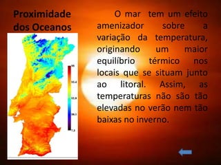Proximidade        O mar tem um efeito
dos Oceanos   amenizador      sobre    a
              variação da temperatura,
              originando     um    maior
              equilíbrio térmico nos
              locais que se situam junto
              ao litoral. Assim, as
              temperaturas não são tão
              elevadas no verão nem tão
              baixas no inverno.
 