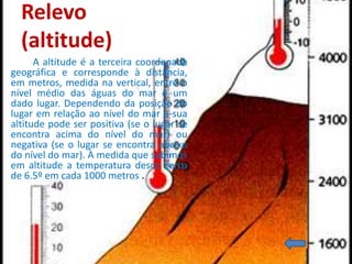 Relevo
  (altitude)
      A altitude é a terceira coordenada
geográfica e corresponde à distância,
em metros, medida na vertical, entre o
nível médio das águas do mar e um
dado lugar. Dependendo da posição do
lugar em relação ao nível do mar a sua
altitude pode ser positiva (se o lugar se
encontra acima do nível do mar) ou
negativa (se o lugar se encontra abaixo
do nível do mar). À medida que subimos
em altitude a temperatura desce cerca
de 6.5º em cada 1000 metros .
 