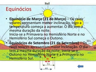 Equinócios
• Equinócio de Março (21 de Março) – Os raios
  solares apresentam menor inclinação, logo a
  temperatura começa a aumentar. O dia tem a
  mesma duração da noite.
  Inicia-se a Primavera no Hemisfério Norte e no
  Hemisfério Sul começa o Outono.
• Equinócios de Setembro (21 de Setembro) – Os
  raios solares apresentam maior inclinação. O dia
  tem a mesma duração da noite; Inicia-se o
  Outono no Hemisfério Norte e a Primavera no
  Hemisfério Sul.
 