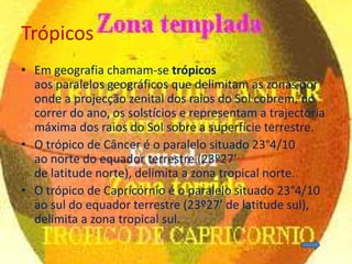 Trópicos
• Em geografia chamam-se trópicos
  aos paralelos geográficos que delimitam as zonas por
  onde a projecção zenital dos raios do Sol cobrem, no
  correr do ano, os solstícios e representam a trajectória
  máxima dos raios do Sol sobre a superfície terrestre.
• O trópico de Câncer é o paralelo situado 23°4/10
  ao norte do equador terrestre (23º27’
  de latitude norte), delimita a zona tropical norte.
• O trópico de Capricórnio é o paralelo situado 23°4/10
  ao sul do equador terrestre (23º27’ de latitude sul),
  delimita a zona tropical sul.
 