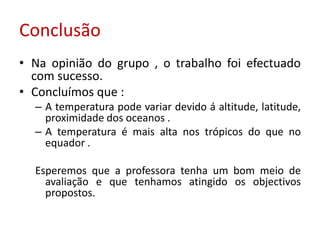 Conclusão
• Na opinião do grupo , o trabalho foi efectuado
  com sucesso.
• Concluímos que :
  – A temperatura pode variar devido á altitude, latitude,
    proximidade dos oceanos .
  – A temperatura é mais alta nos trópicos do que no
    equador .

  Esperemos que a professora tenha um bom meio de
    avaliação e que tenhamos atingido os objectivos
    propostos.
 