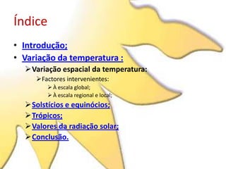Índice
• Introdução;
• Variação da temperatura :
  Variação espacial da temperatura:
     Factores intervenientes:
         À escala global;
         À escala regional e local;
  Solstícios e equinócios;
  Trópicos;
  Valores da radiação solar;
  Conclusão.
 